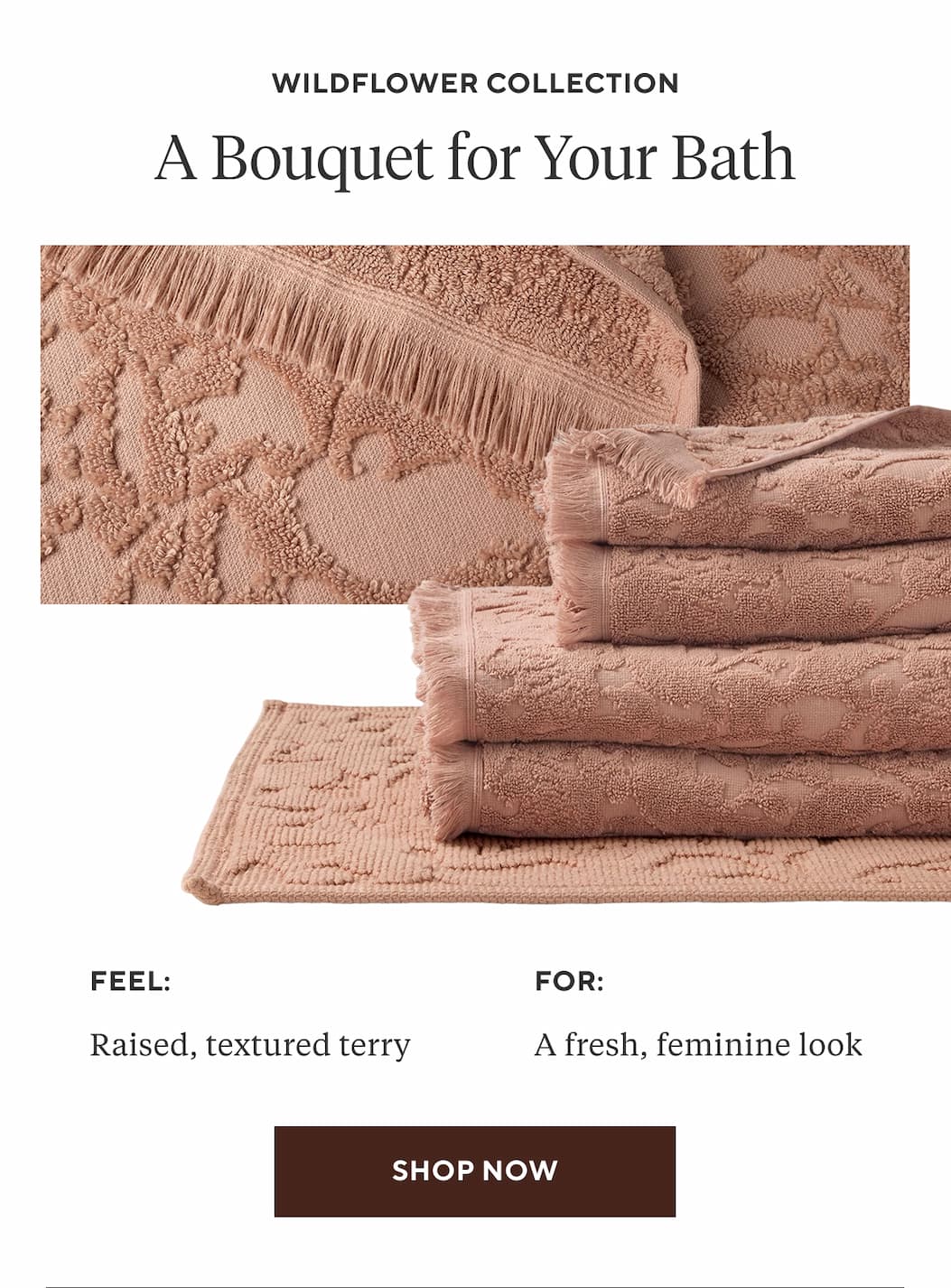 Wildflower Collection A BOUQUET FOR YOUR BATH Feel: Raised, textured terry For: A fresh, feminine look