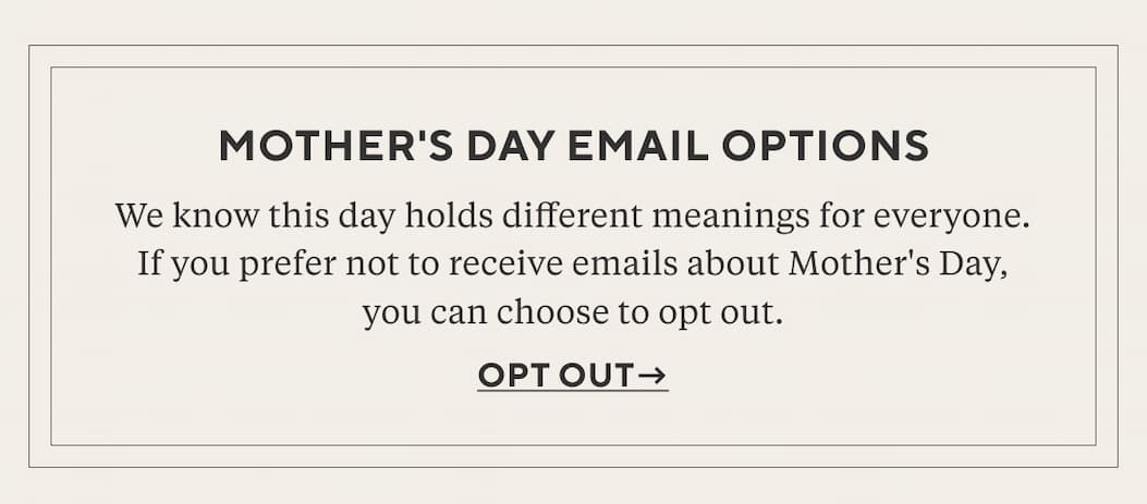 Mother's Day Email Options We know this day holds different meanings for everyone. If you prefer not to receive emails about Mother's Day, you can choose to opt out. Opt Out