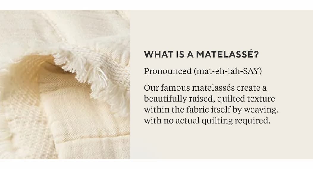 What is matelassé? Pronounced (mat-eh-lah-SAY)  French for "cushioned" or "padded," matelassé is a weaving technique that creates a beautifully raised, quilted texture within the fabric itself, no actual quilting required.