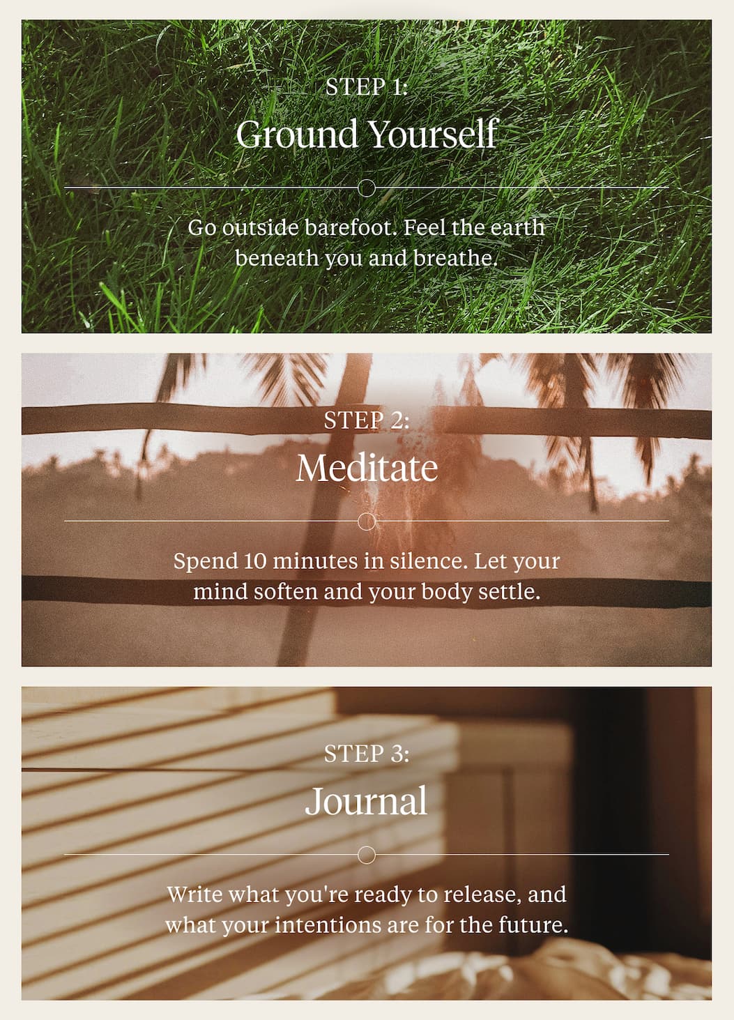 Step 1: Ground Yourself  Go outside barefoot. Feel the earth beneath you and breathe. Step 2: Meditate  Spend 10 minutes in silence. Let your mind soften and your body settle. Step 3: Journal  Write what you're ready to release, and what your intentions are for the future.