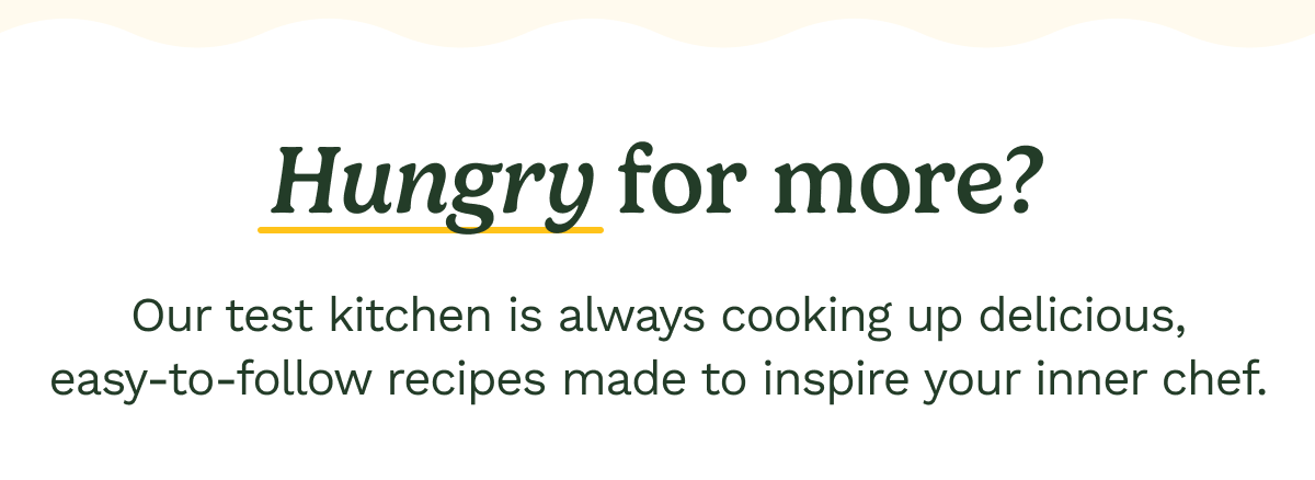 Hungry for more? Our test kitchen is always cooking up delicious easy-to-follow recipes made to inspire your inner chef.
