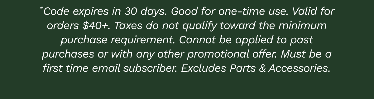 Code expires in 30 days. Good for one-time use. Valid for orders $40+. Taxes do not qualify toward the minimum purchase requirement. Cannot be applied to past purchases or with any other promotional offer. Must be a first-time email subscriber. Excludes Parts & Accessories.