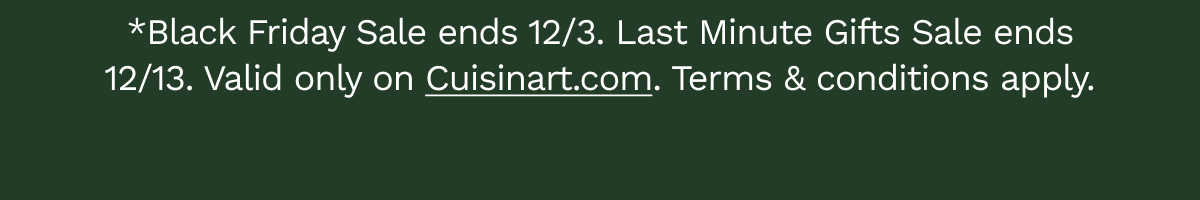 *Sale ends 12/3. Last Minute Gift Sale ends 12/13. Valid only on Cuisinart.com.&nbsp;Terms&nbsp;&&nbsp;conditions&nbsp;apply.