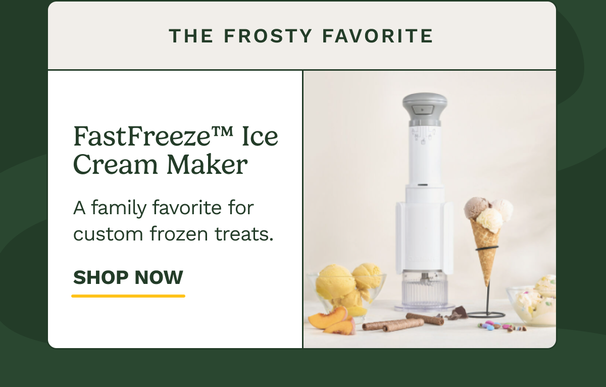 The Frosty Favorite FastFreeze™ Ice Cream Maker A family favorite for custom frozen treats. SHOP NOW
