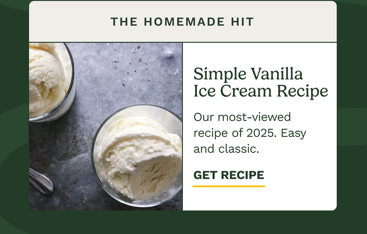 The Homemade Hit Simple Vanilla Ice Cream Recipe Our most-viewed recipe of 2025. Easy and classic. GET RECIPE