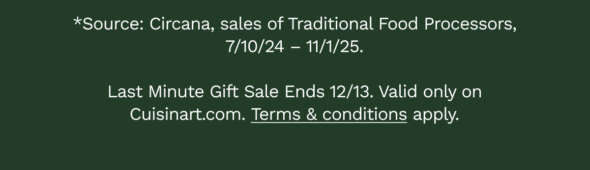 *Source: Circana, sales of Traditional Food Processors, 7/10/24 – 11/1/25.  Last Minute Gift Sale Ends 12/13. Valid only on Cuisinart.com.&nbsp;Terms&nbsp;&&nbsp;conditions&nbsp;apply.