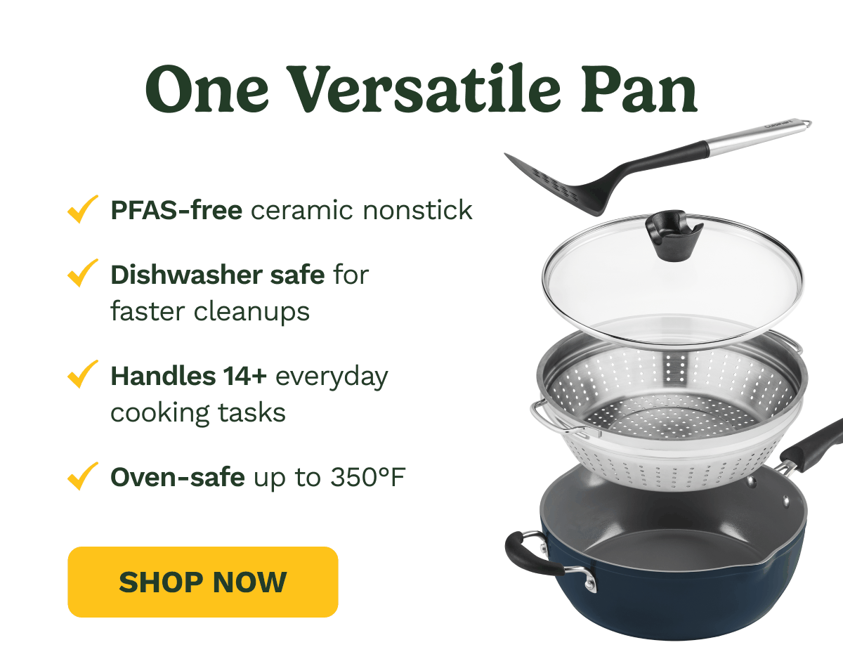 One Versatile Pan. PFAS-free ceramin nonstick. Dishwasher safe for faster cleanups. Handles 14+ everyday cooking tasks. Oven-safe up to 350F. SHOP NOW