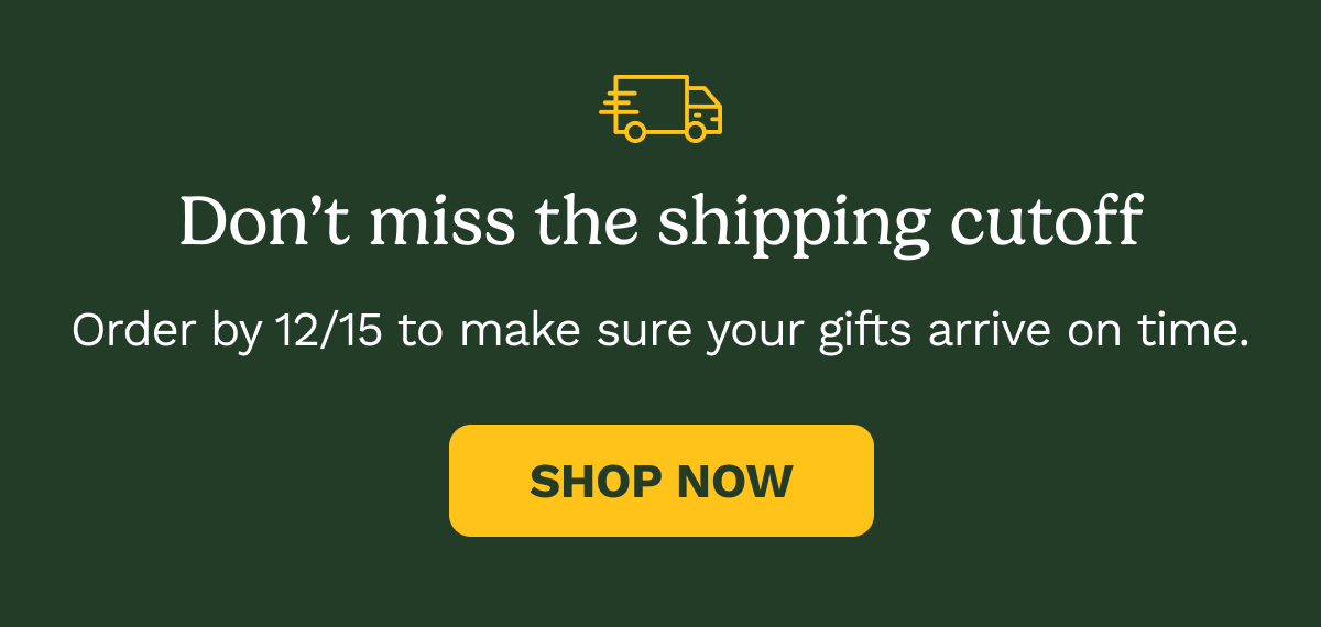 Don’t miss the shipping cutoff Order by 12/15 to make sure your gifts arrive on time. SHOP NOW