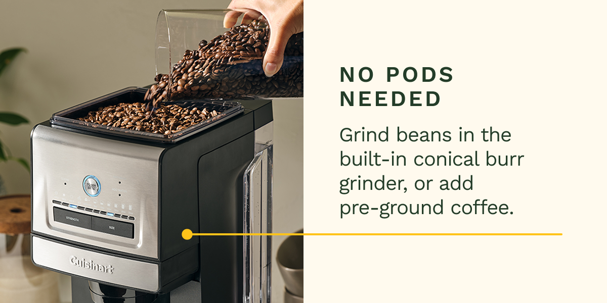 No Pods Needed Grind beans in the built-in conical burr grinder, or add pre-ground coffee.