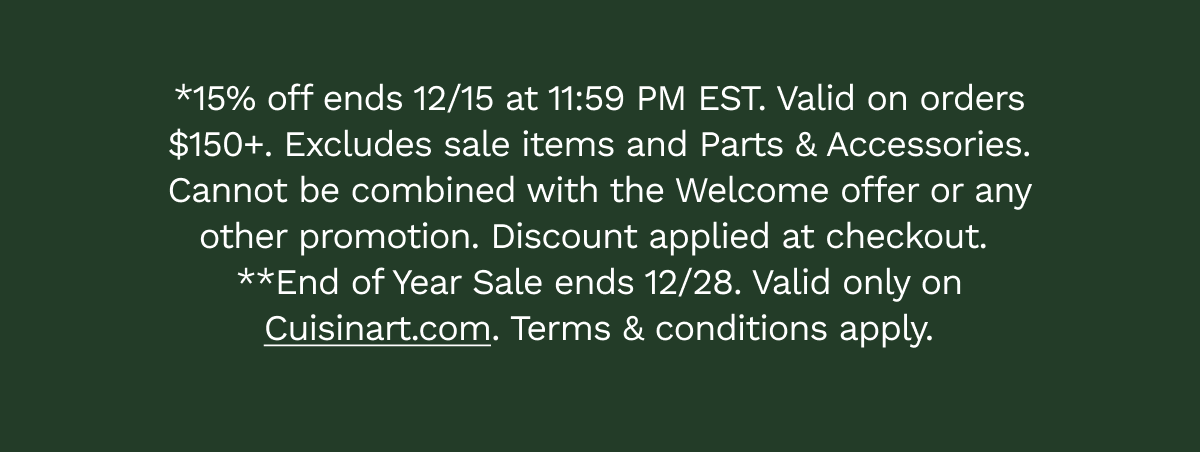 *15% off ends 12/15 at 11:59 PM EST. Valid on orders $150+. Excludes sale items and Parts & Accessories. Cannot be combined with the Welcome offer or any other promotion. Discount applied at checkout.  **End of Year Sale ends 12/28. Valid only on Cuisinart.com. Terms & conditions apply.