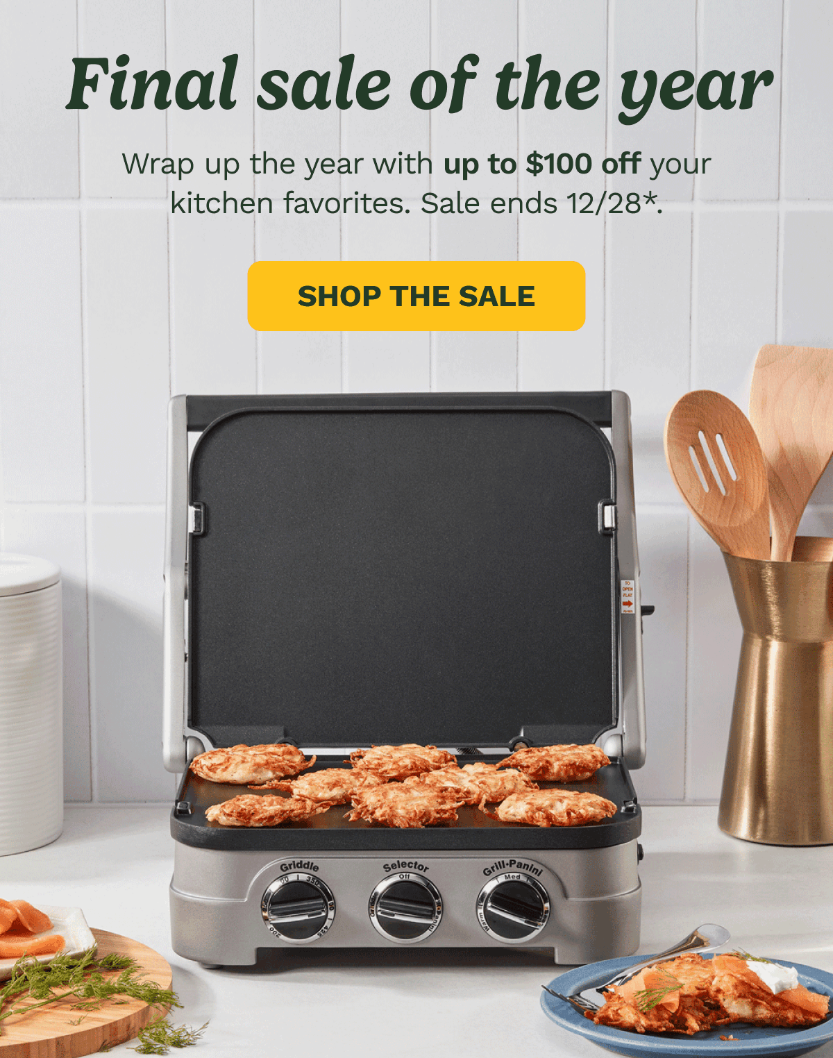 Final sale of the year. Wrap up the year with up to $100 off your kitchen favorites. Sale ends 12/28* SHOP THE SALE