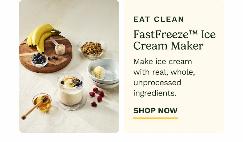 EAT CLEAN FastFreeze™ Ice Cream Maker Make ice cream with real, whole, unprocessed ingredients. SHOP NOW