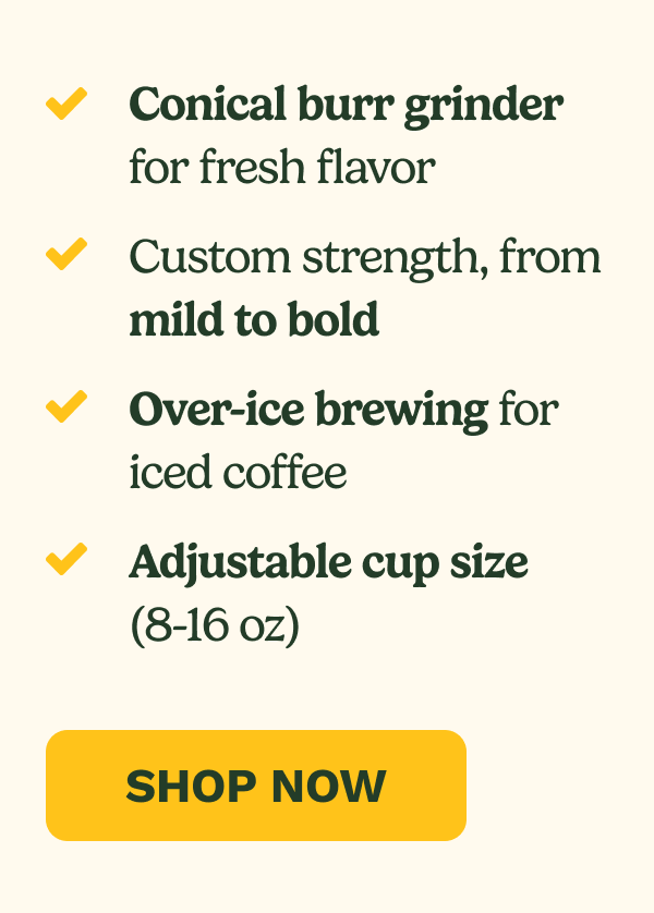 Conical burr grinder for fresh flavor Custom strength, from mild to bold Over-ice brewing for iced coffee Adjustable cup size (8-16 oz) SHOP NOW