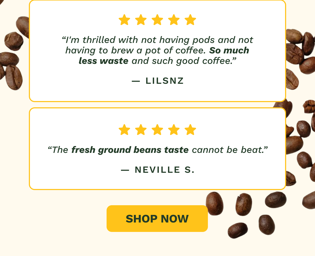 “I'm thrilled with not having pods and not having to brew a pot of coffee. So much less waste and such good coffee.” — LILSNZ “The fresh ground beans taste cannot be beat.” — Neville S. SHOP NOW
