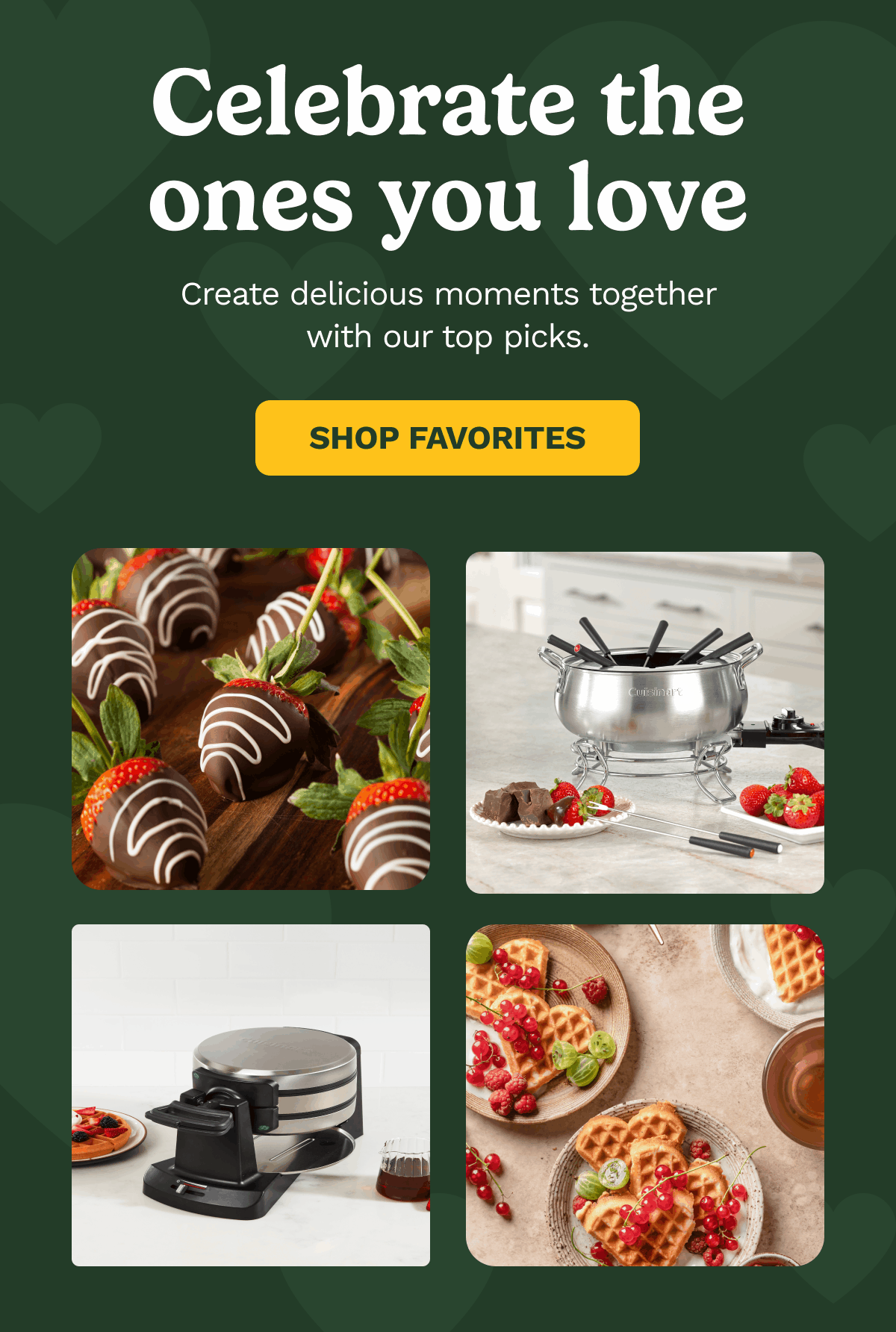Celebrate the ones you love. Create delicious moments together with our top picks. SHOP FAVORITES