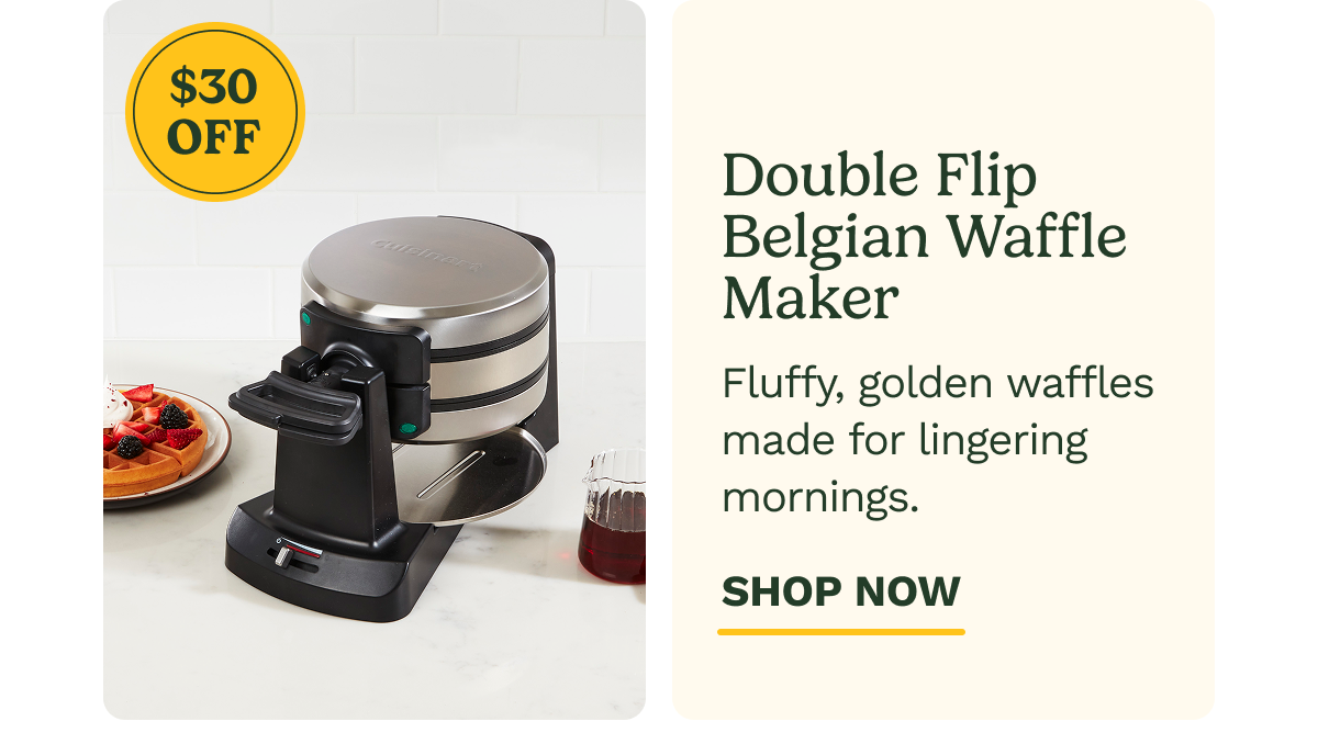 $30 OFF Double Flip Belgian Waffle Maker Fluffy, golden waffles made for lingering mornings. SHOP NOW
