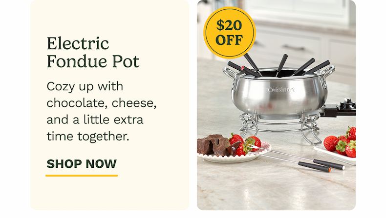 Electric Fondue Pot $20 OFF Cozy up with chocolate, cheese, and a little extra time together. SHOP NOW
