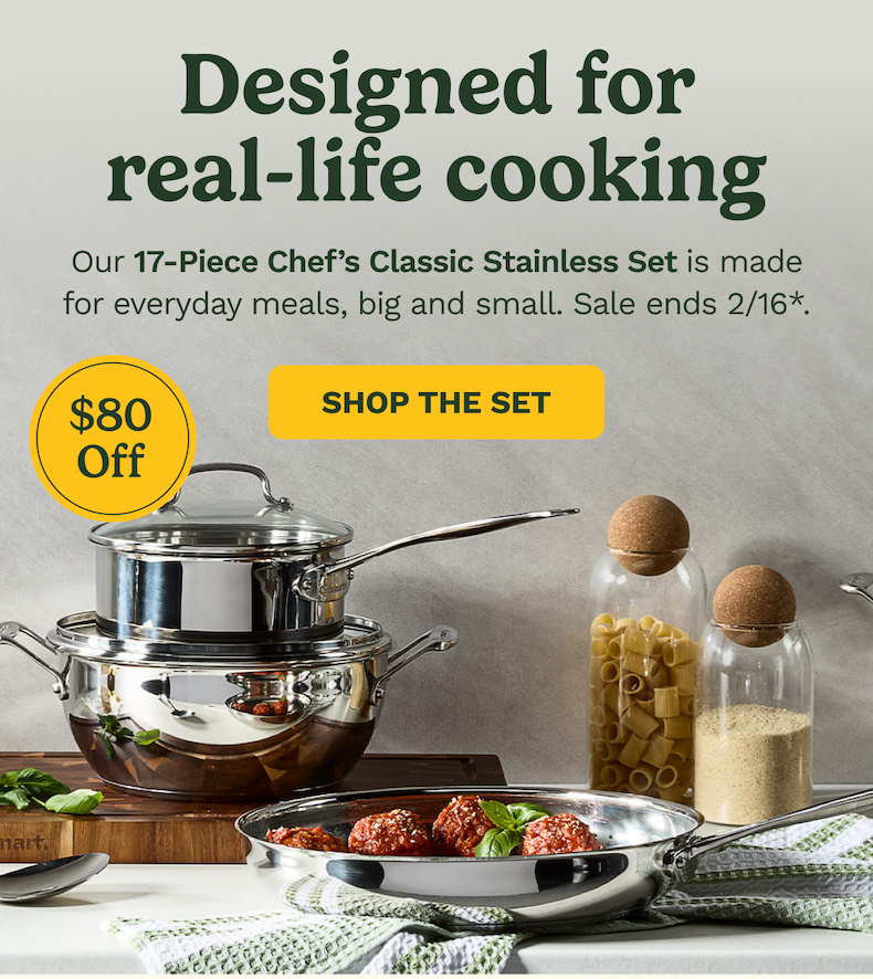 Designed for real-life cooking Our 17-Piece Chef’s Classic Stainless Set is made for everyday meals, big and small. Sale ends 2/16*. $80 Off SHOP THE SET