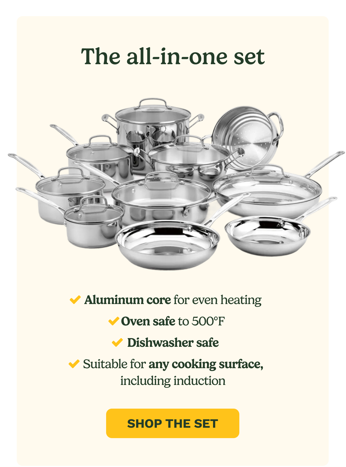 The all-in-one set Aluminum core for even heating Oven safe to 500F Dishwasher safe Suitable for any cooking surface, including induction SHOP THE SET