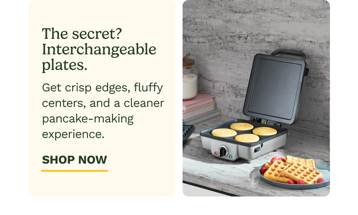 The secret? Interchangeable plates.  Get crisp edges, fluffy centers, and a cleaner pancake-making experience. SHOP NOW