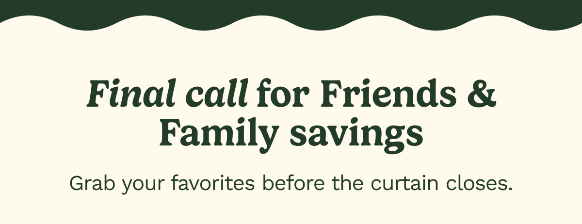 Final call for Friends & Family Savings. Grab your favorites before the curtain closes.