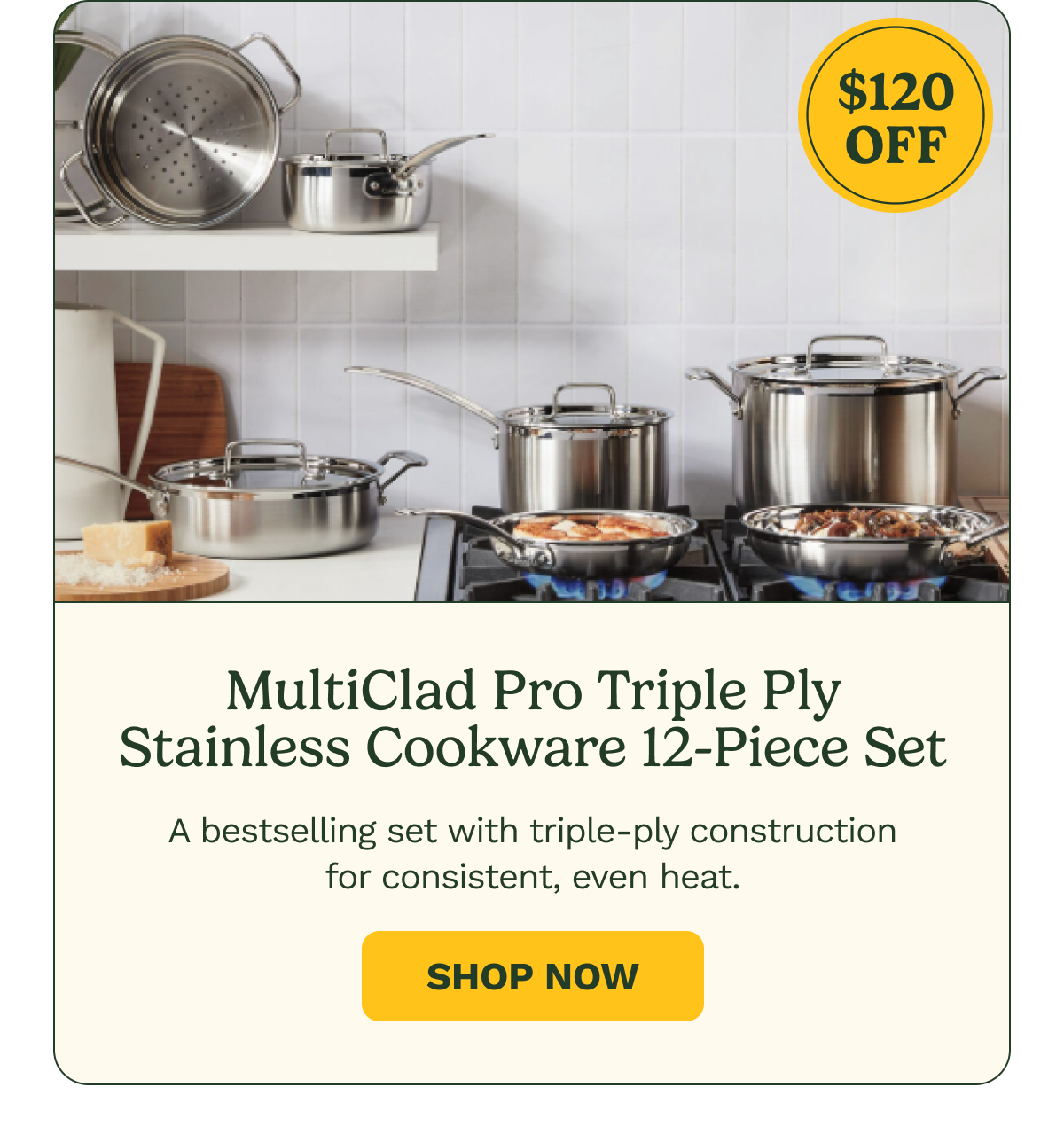 $120 OFF MultiClad Pro Triple Ply Stainless Cookware 12-Piece Set A bestselling set with triple-ply construction for consistent, even heat. Shop Now