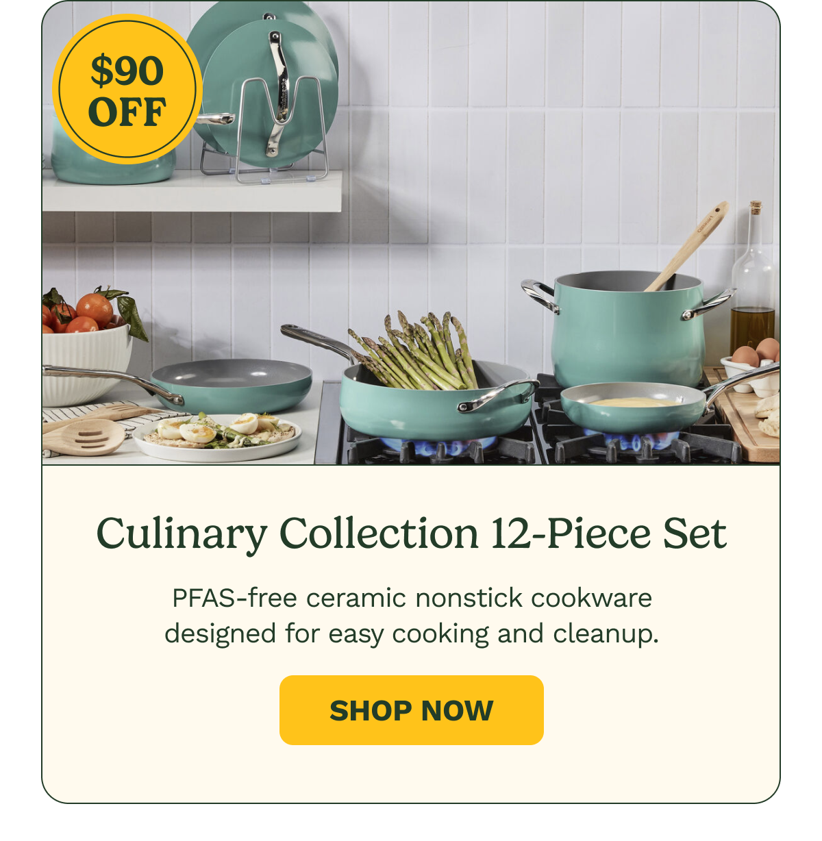 $90 OFF Culinary Collection 12-Piece Set PFAS-free ceramic nonstick cookware designed for easy cooking and cleanup. Shop Now