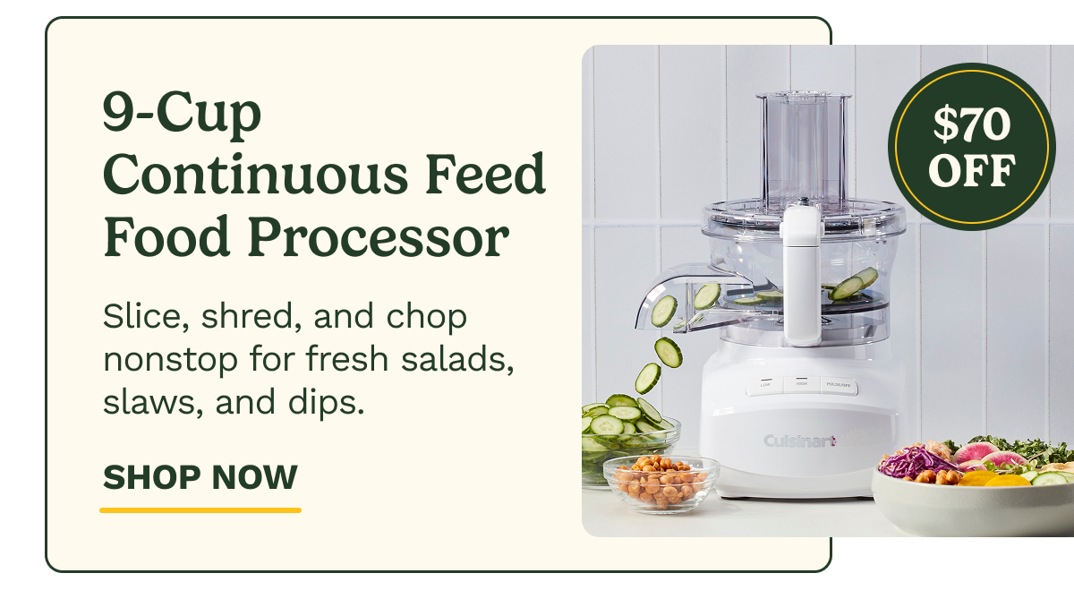 9-Cup  Continuous Feed Food Processor $70 OFF Slice, shred, and chop nonstop for fresh salads, slaws, and dips. SHOP NOW
