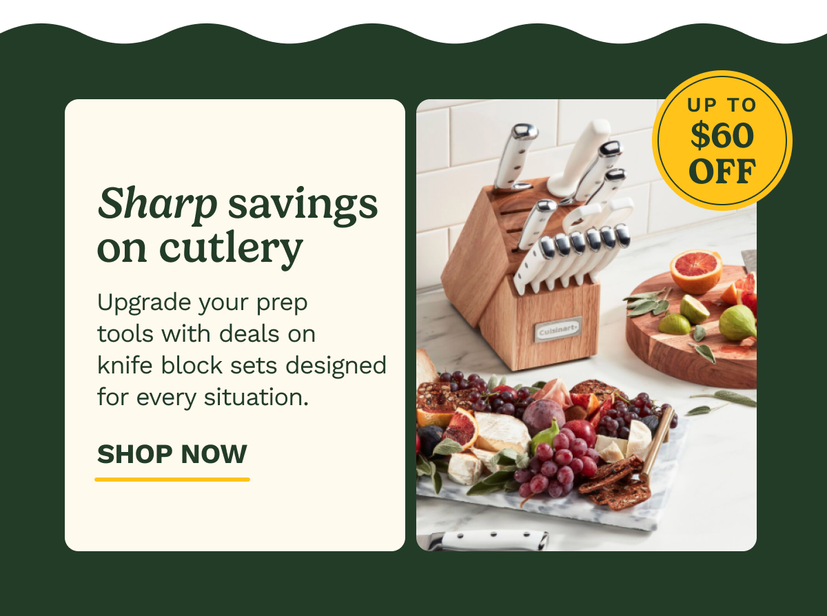UP TO $60 OFF Sharp savings on cutlery  Upgrade your prep tools with deals on knife block sets designed for every situation. SHOP NOW