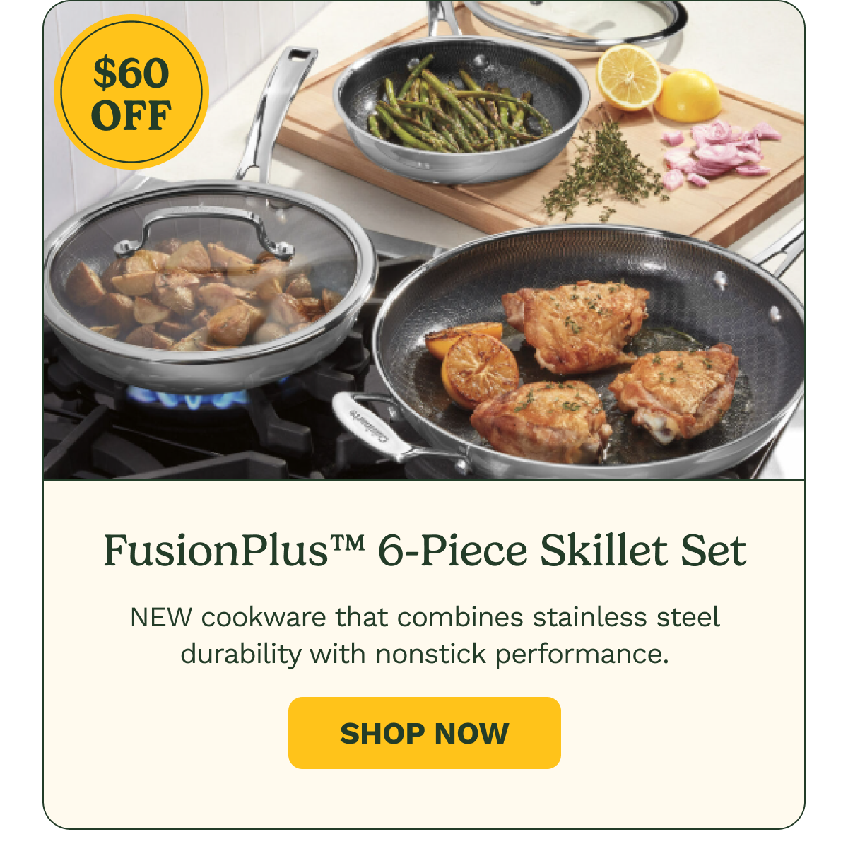 $60 OFF FusionPlus™ 6-Piece Skillet Set NEW cookware that combines stainless steel durability with nonstick performance. Shop Now