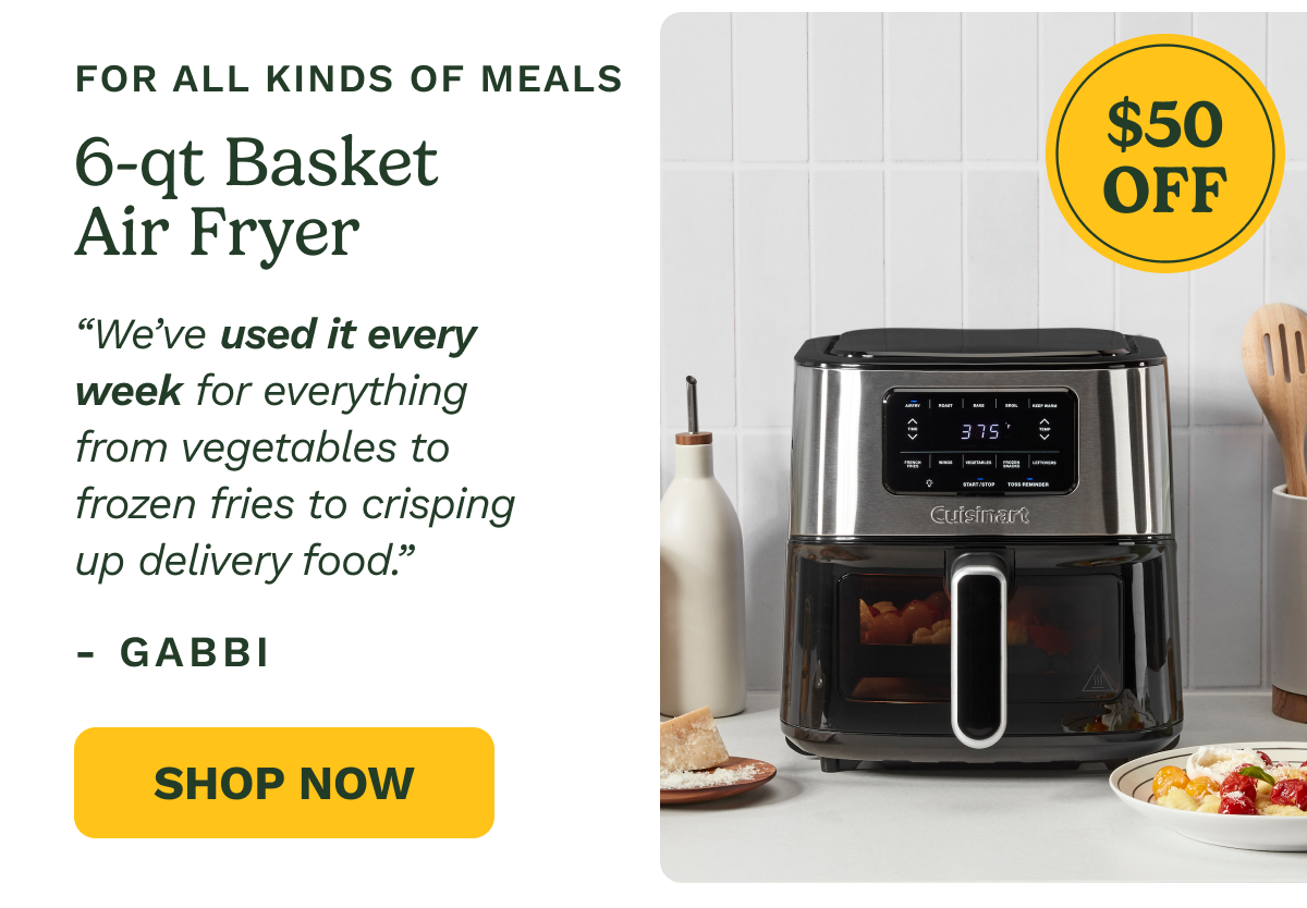 FOR ALL KINDS OF MEALS $50 OFF 6-qt Basket Air Fryer “We’ve used it every week for everything from vegetables to  frozen fries to crisping up delivery food.” - Gabbi Shop Now