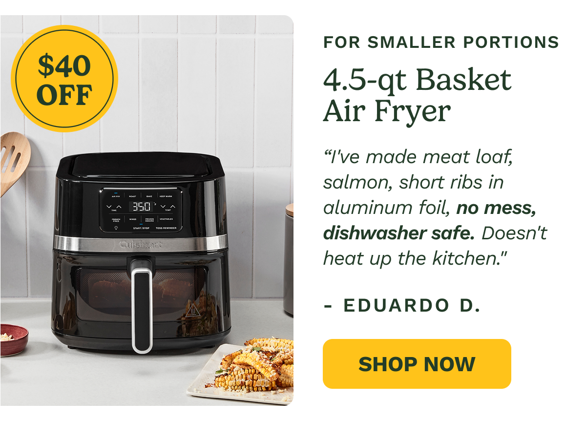 $40 OFF FOR SMALLER PORTIONS 4.5-qt Basket Air Fryer “I've made meat loaf, salmon, short ribs in aluminum foil, no mess, dishwasher safe. Doesn't heat up the kitchen." - Eduardo D. Shop Now