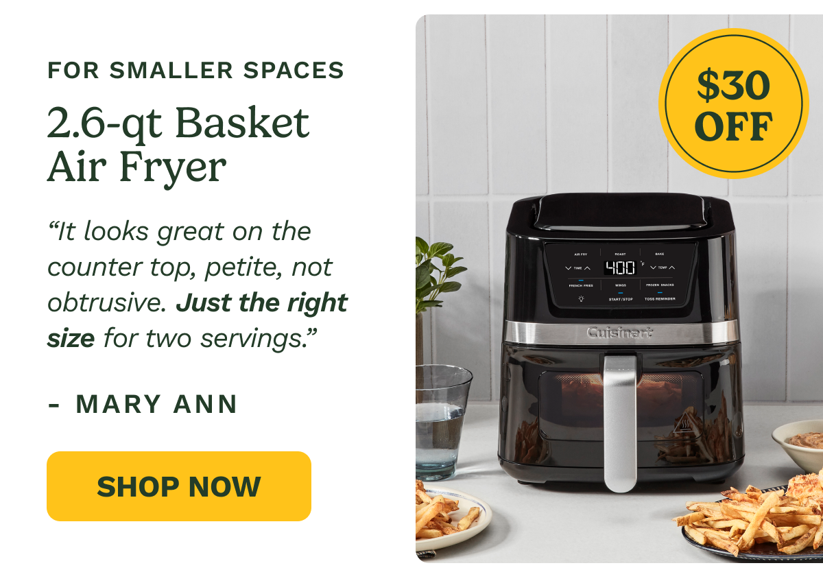 FOR SMALLER SPACES $30 OFF 2.6-qt Basket Air Fryer “It looks great on the counter top, petite, not obtrusive. Just the right size for two servings.” - Mary Ann Shop Now