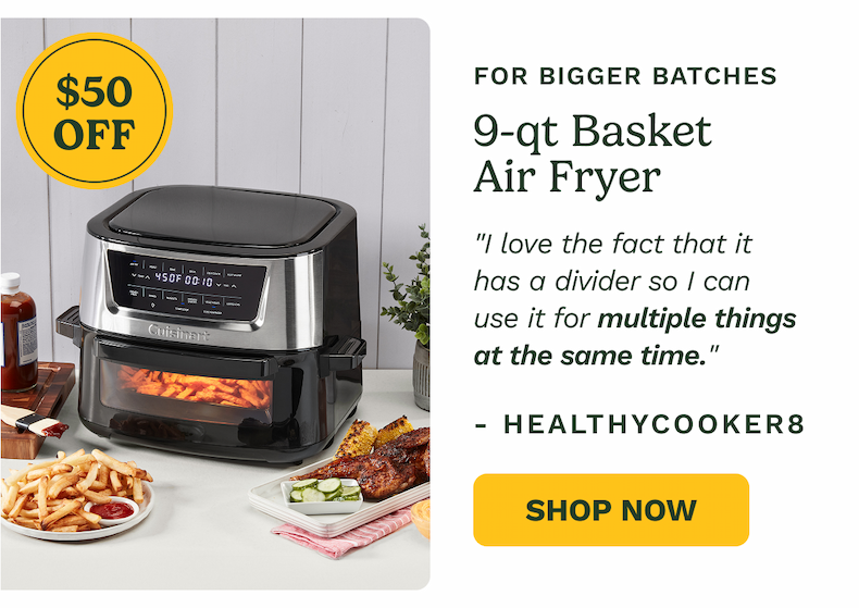 $50 OFF FOR BIGGER BATCHES 9-qt Basket Air Fryer "I love the fact that it has a divider so I can use it for multiple things at the same time." - Healthycooker8 Shop Now