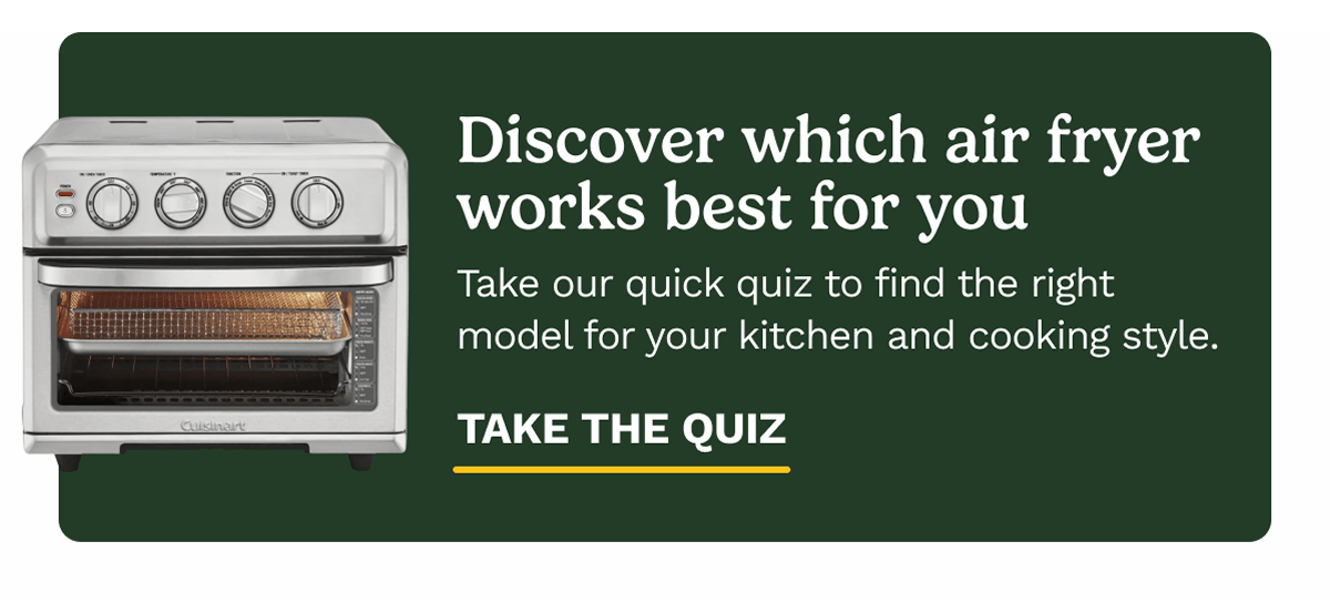 Discover which air fryer works best for you. Take our quick qiuz to find the right model for your kitchen and cooking style. TAKE THE QUIZ