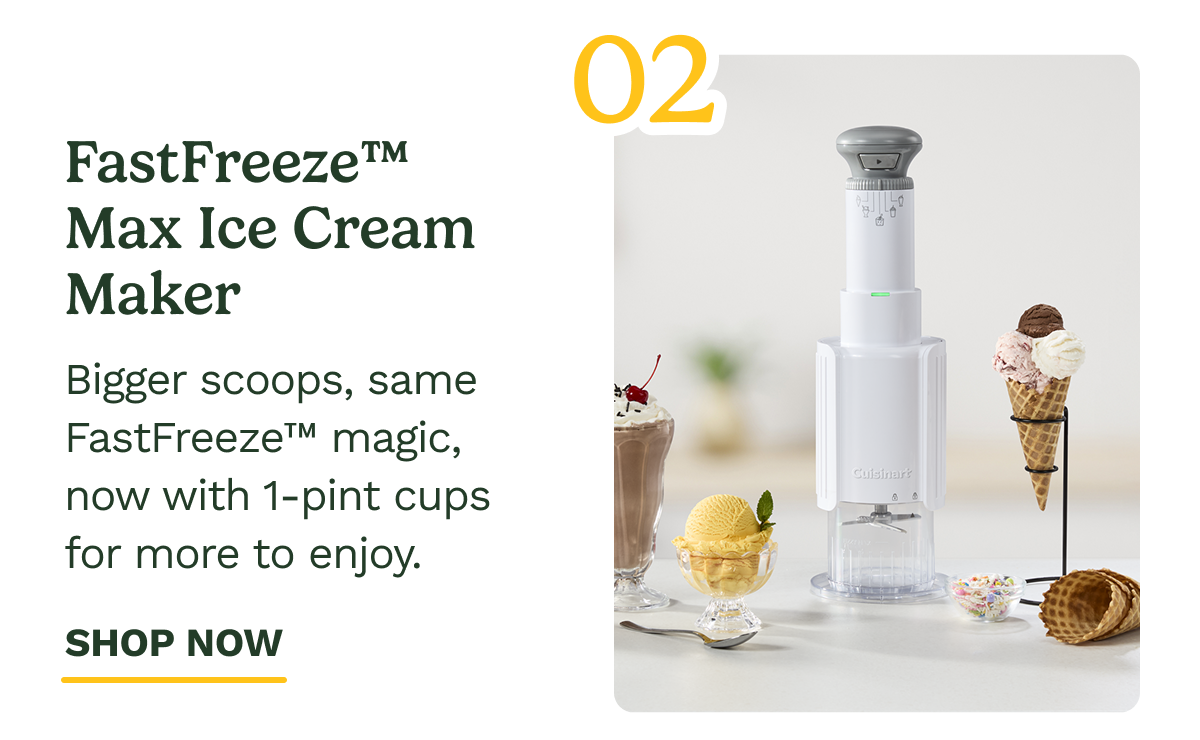 FastFreeze™ Max Ice Cream Maker 02 Bigger scoops, same FastFreeze™ magic, now with 1-pint cups for more to enjoy. SHOP NOW