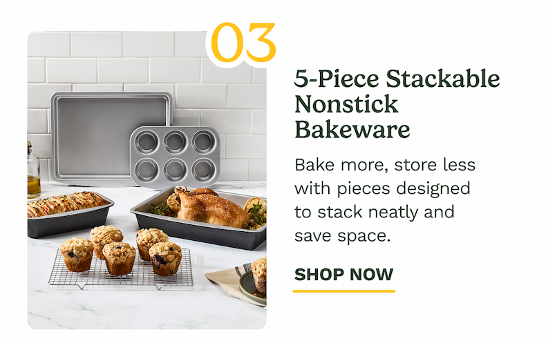 03 5-Piece Stackable Nonstick Bakeware Bake more, store less with pieces designed  to stack neatly and  save space. SHOP NOW