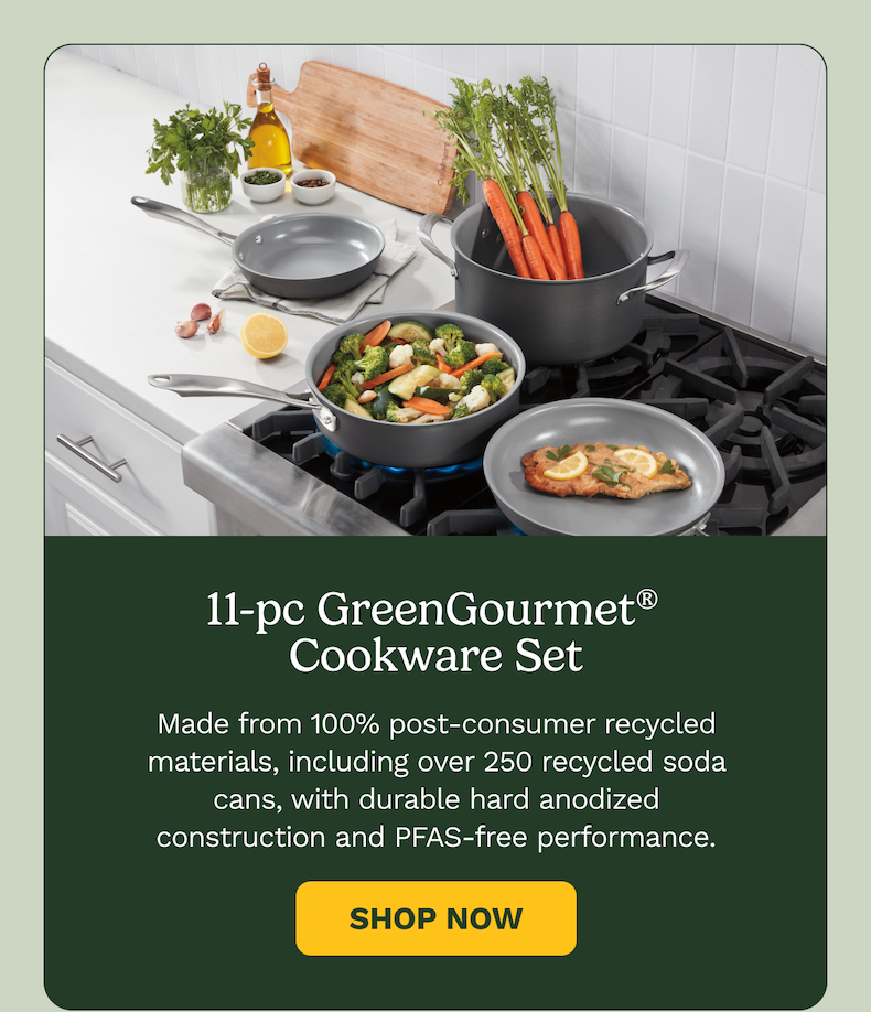 11-pc GreenGourmet®  Cookware Set Made from 100% post-consumer recycled materials, including over 250 recycled soda cans, with durable hard anodized construction and PFAS-free performance. Shop Now