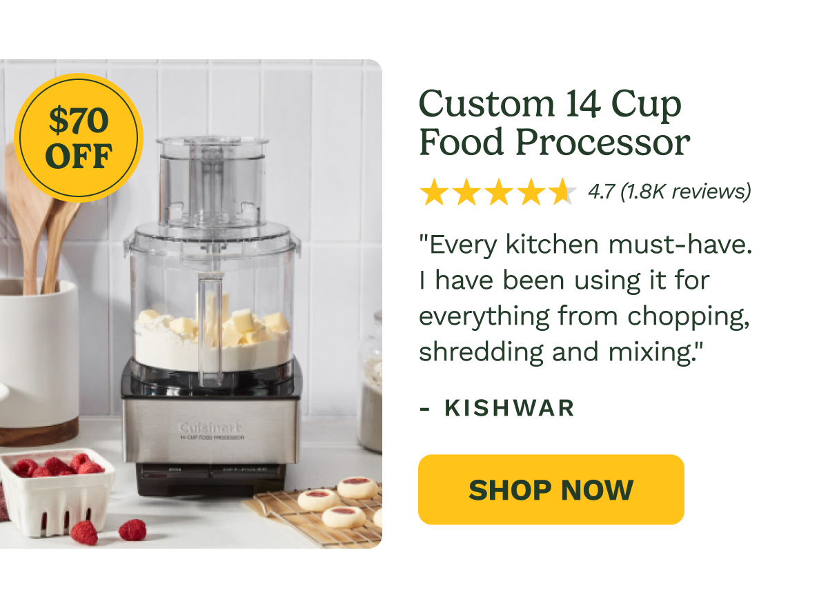 $70 OFF Custom 14 Cup  Food Processor 4.7 (1.8K reviews) "Every kitchen must-have. I have been using it for everything from chopping, shredding and mixing."  - Kishwar Shop Now