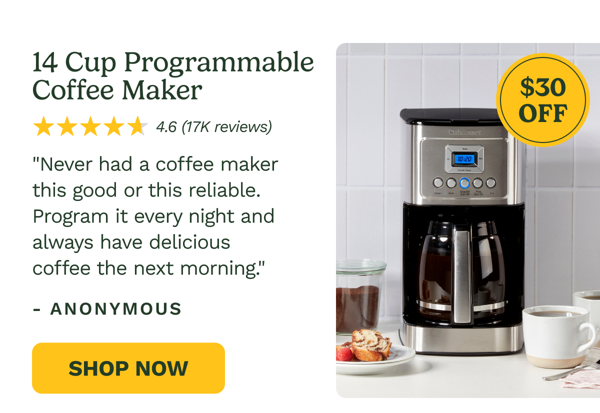 14 Cup Programmable Coffee Maker $30 OFF 4.6 (17K reviews) "Never had a coffee maker this good or this reliable. Program it every night and always have delicious coffee the next morning." - ANONYMOUS Shop Now