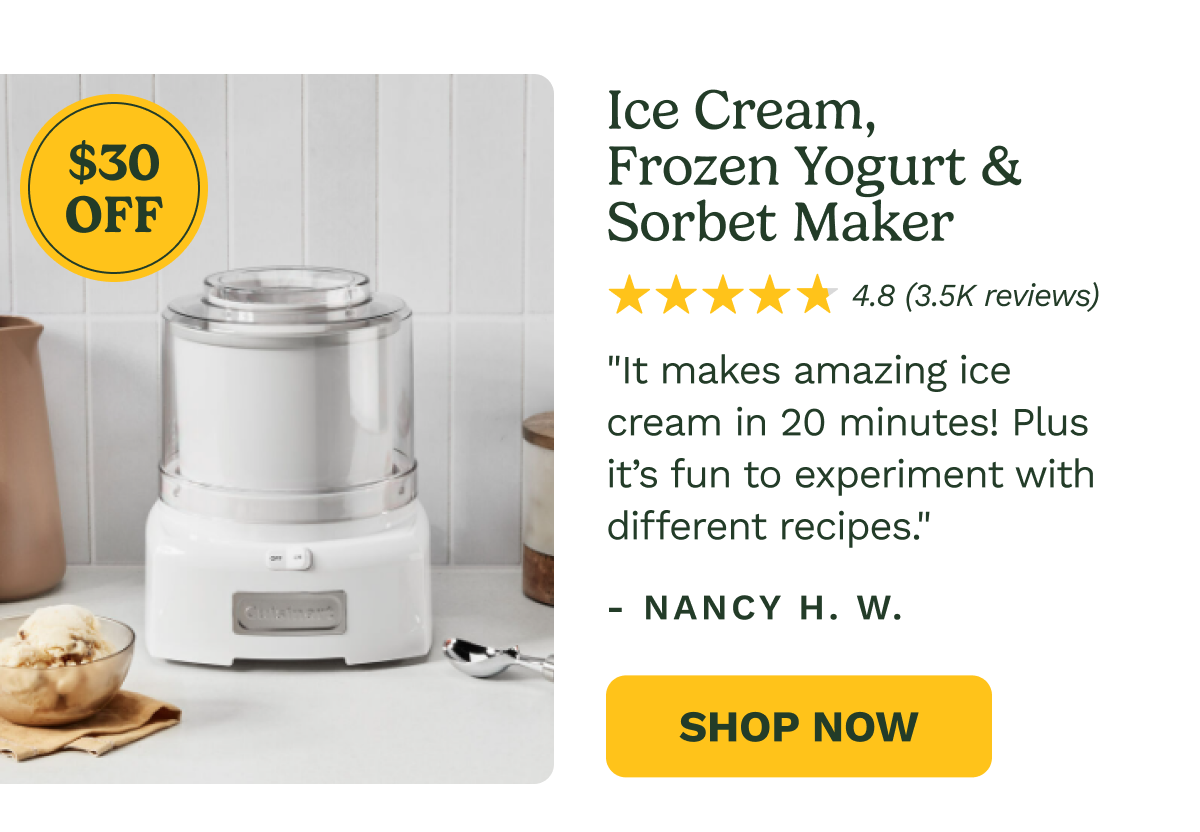 $30 OFF Ice Cream, Frozen Yogurt & Sorbet Maker 4.8 (3.5K reviews) "It makes amazing ice cream in 20 minutes! Plus it’s fun to experiment with different recipes." - NANCY H. W.  Shop Now