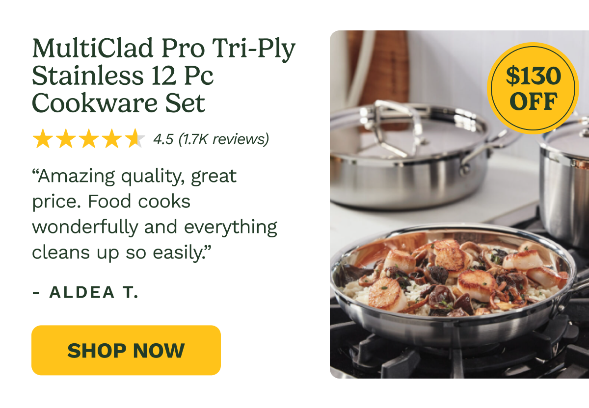 MultiClad Pro Tri-Ply Stainless 12 Pc Cookware Set $130 OFF 4.5 (1.7K reviews) “Amazing quality, great price. Food cooks wonderfully and everything cleans up so easily.” - ALDEA T. Shop Now
