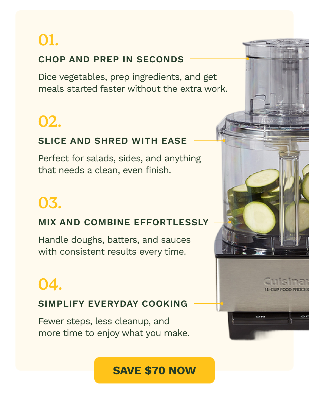 01. Chop and prep in seconds Dice vegetables, prep ingredients, and get meals started faster without the extra work. 02. Slice and shred with ease Perfect for salads, sides, and anything that needs a clean, even finish. 03. Mix and combine effortlessly Handle doughs, batters, and sauces with consistent results every time. 04. Simplify everyday cooking Fewer steps, less cleanup, and more time to enjoy what you make. SAVE $70 NOW