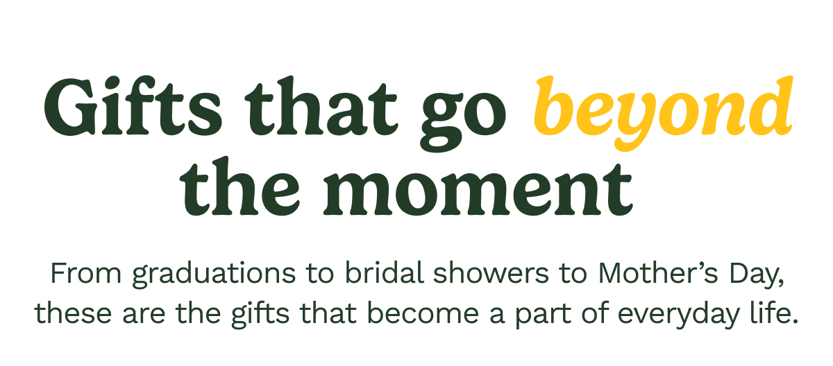 Gifts that go beyond the moment. From graduations to bridal shower to Mother's Day, these are the gifts that become a part of everyday life.