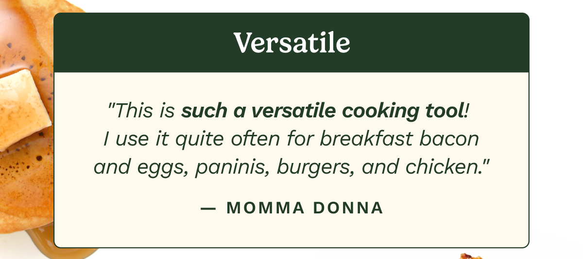 Versatile. “This is such a versatile cooking tool! I use it quite often for breakfast bacon and eggs, paninis, burgers, and chicken.”  — MOMMA DONNA