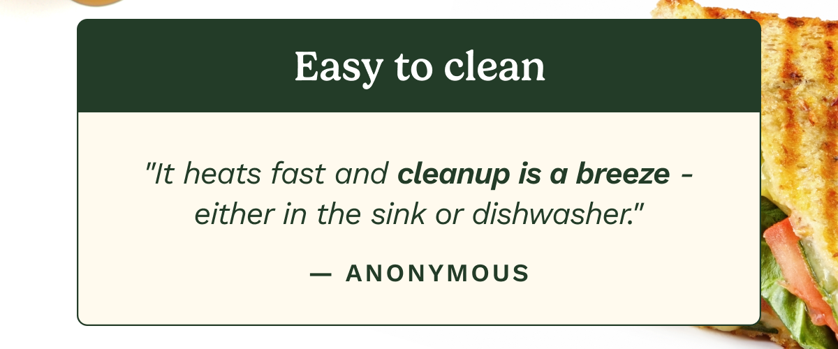 Easy to clean. “It heats fast and cleanup is a breeze - either in the sink or dishwasher.”  — ANONYMOUS