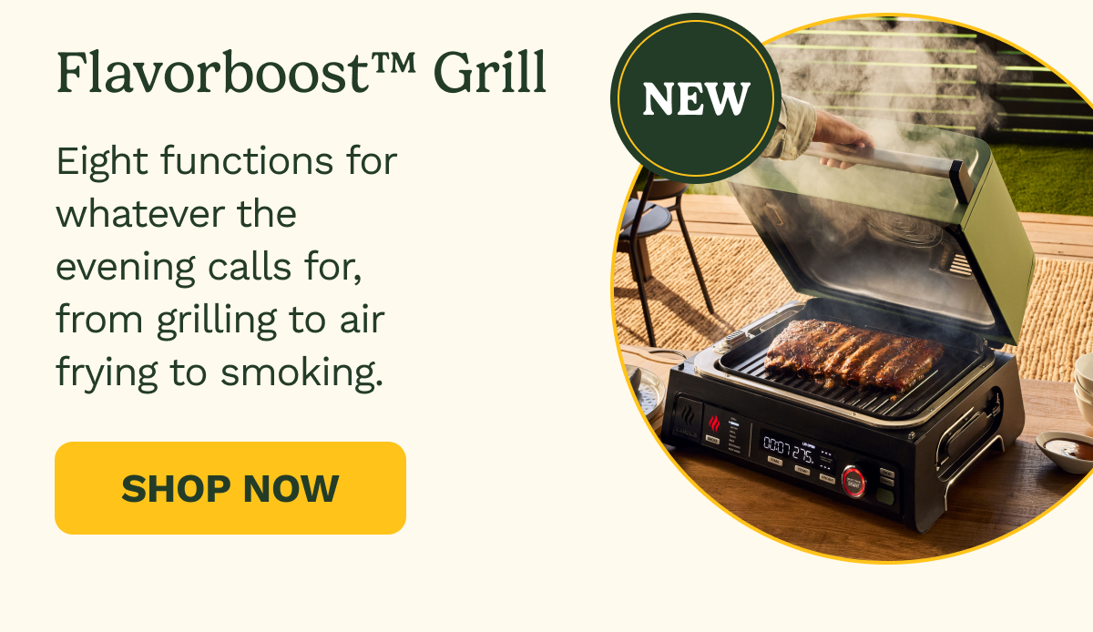 NEW  Flavorboost™ Grill. Eight functions for whatever the evening calls for, from grilling to air frying to smoking. SHOP NOW