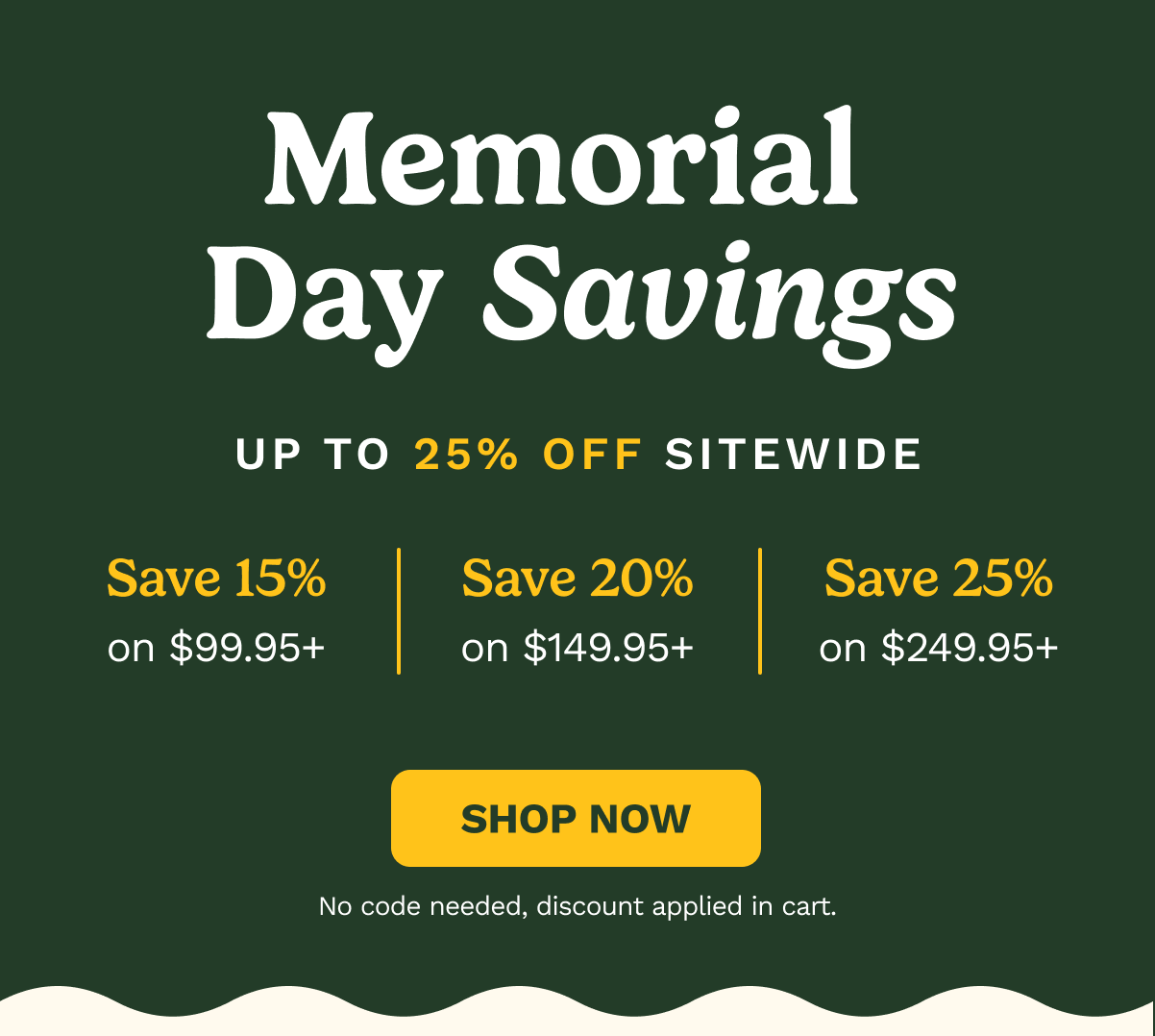 Memorial Day Savings Up to 25% Off Sitewide | Save 15% on $99.95+ | Save 20% on $149.95+ | Save 25% on $249.95+ | SHOP NOW. No code needed, discount applied in cart.