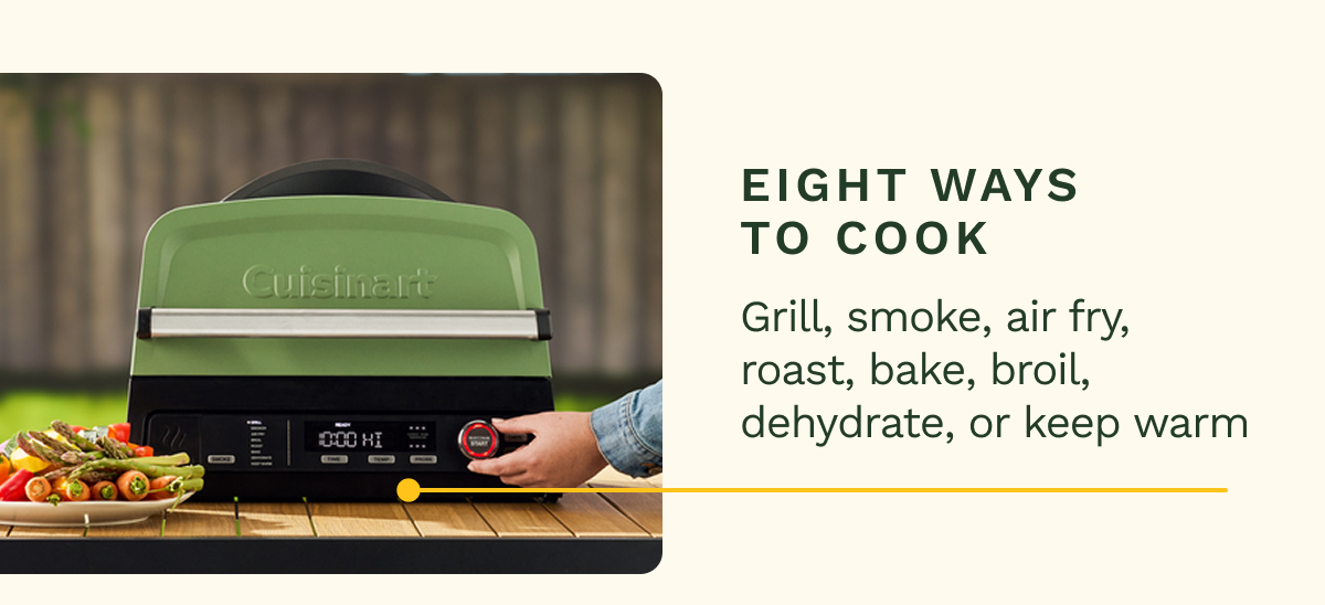 EIGHT WAYS TO COOK Grill, smoke, air fry, roast, bake, broil, dehydrate, or keep warm