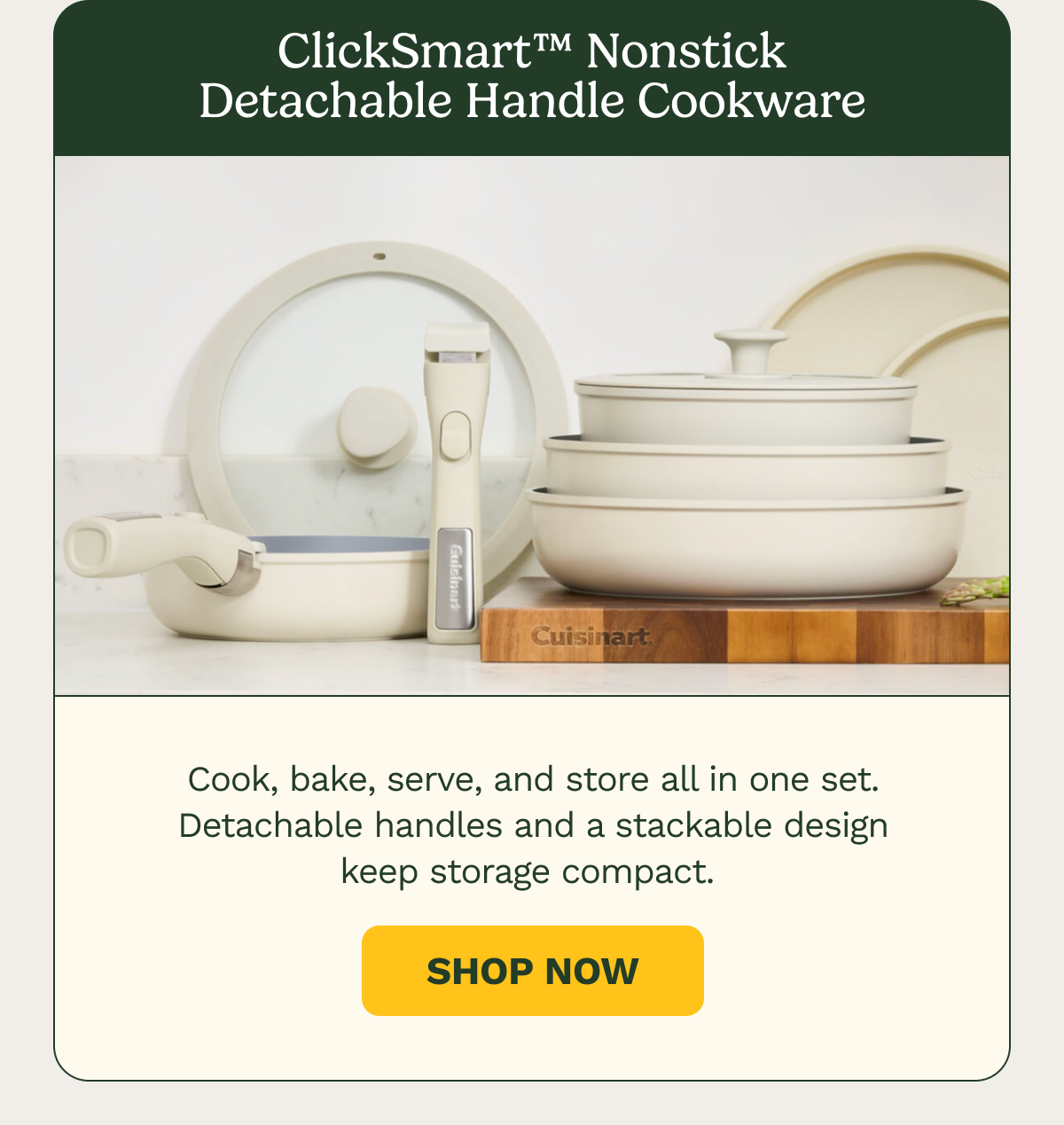 ClickSmart™ Nonstick Detachable Handle Cookware. Cook, bake, serve, and store all in one set. Detachable handles and a stackable design keep storage compact.  SHOP NOW